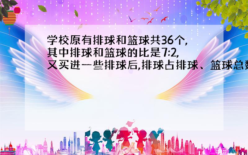 学校原有排球和篮球共36个,其中排球和篮球的比是7:2,又买进一些排球后,排球占排球、篮球总数的80%.现在学