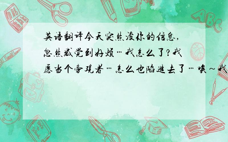 英语翻译今天突然没你的信息,忽然感觉到好烦…我怎么了?我愿当个旁观者…怎么也陷进去了…唉～我…真的不想!不想… 把这句话