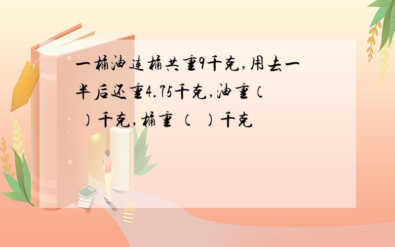 一桶油连桶共重9千克,用去一半后还重4.75千克,油重（ ）千克,桶重 （ ）千克