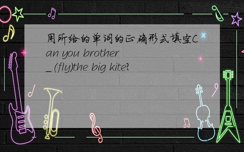 用所给的单词的正确形式填空Can you brother_(fly)the big kite?