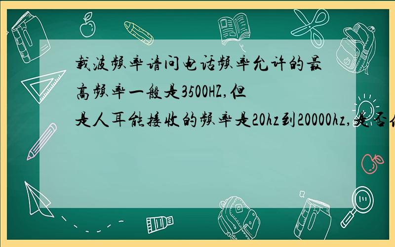 载波频率请问电话频率允许的最高频率一般是3500HZ,但是人耳能接收的频率是20hz到20000hz,是否传输的频率是3