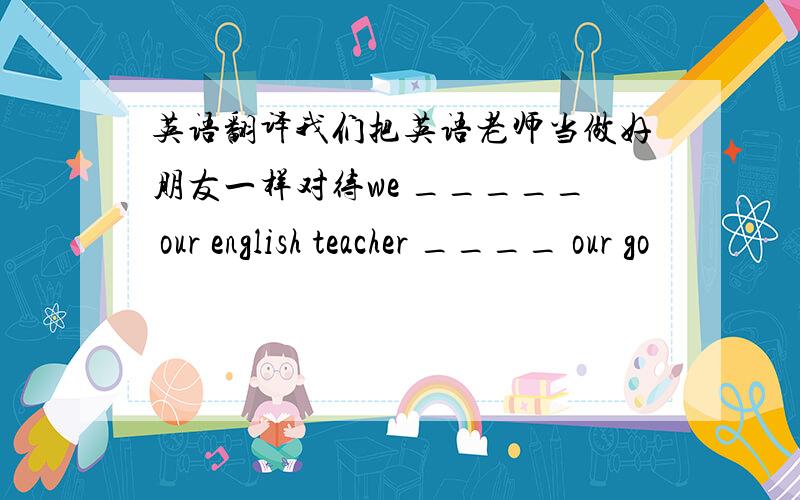 英语翻译我们把英语老师当做好朋友一样对待we _____ our english teacher ____ our go