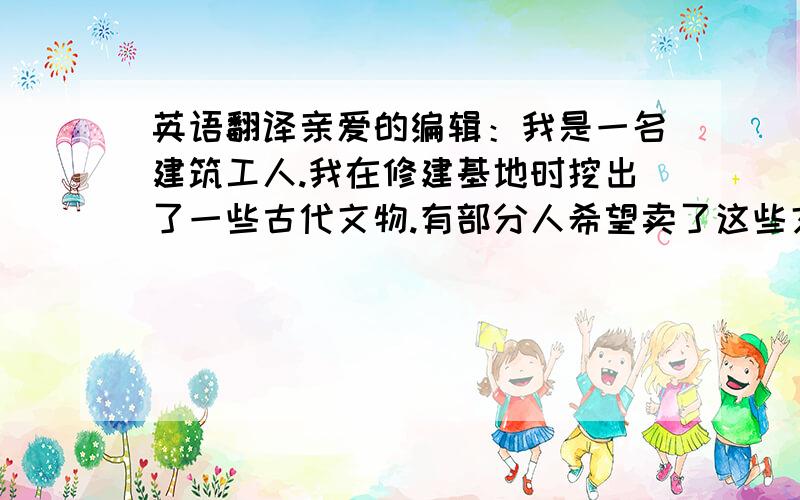 英语翻译亲爱的编辑：我是一名建筑工人.我在修建基地时挖出了一些古代文物.有部分人希望卖了这些文物来赚钱,我不同意.我觉得