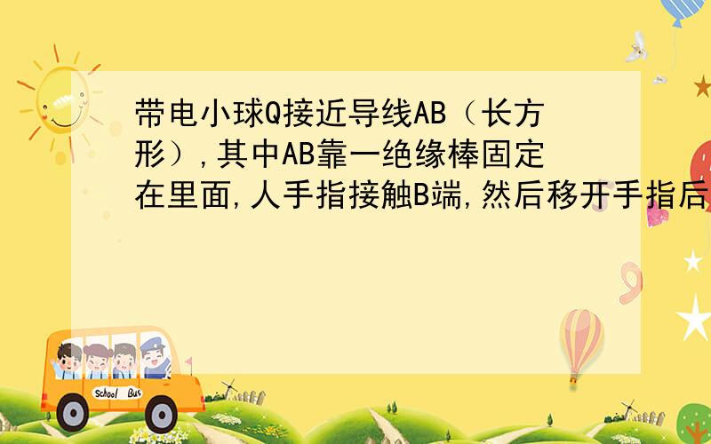 带电小球Q接近导线AB（长方形）,其中AB靠一绝缘棒固定在里面,人手指接触B端,然后移开手指后一开球Q,问