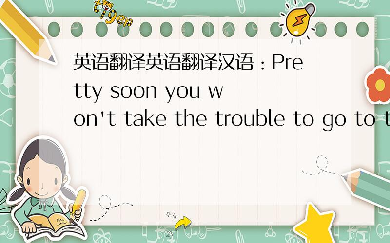 英语翻译英语翻译汉语：Pretty soon you won't take the trouble to go to t