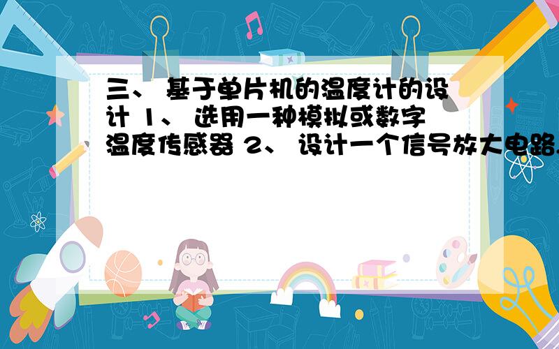 三、 基于单片机的温度计的设计 1、 选用一种模拟或数字温度传感器 2、 设计一个信号放大电路,用于放大模