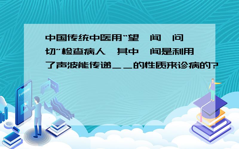 中国传统中医用“望、闻、问、切”检查病人,其中,闻是利用了声波能传递＿＿的性质来诊病的?