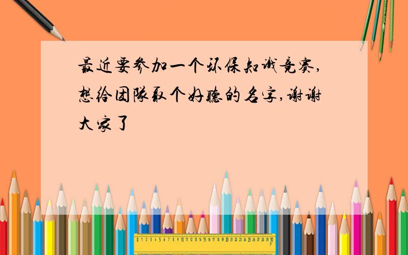 最近要参加一个环保知识竞赛,想给团队取个好听的名字,谢谢大家了