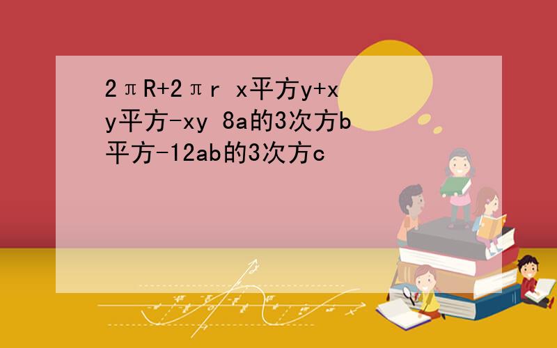 2πR+2πr x平方y+xy平方-xy 8a的3次方b平方-12ab的3次方c