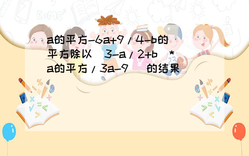 a的平方-6a+9/4-b的平方除以(3-a/2+b)*a的平方/3a-9） 的结果