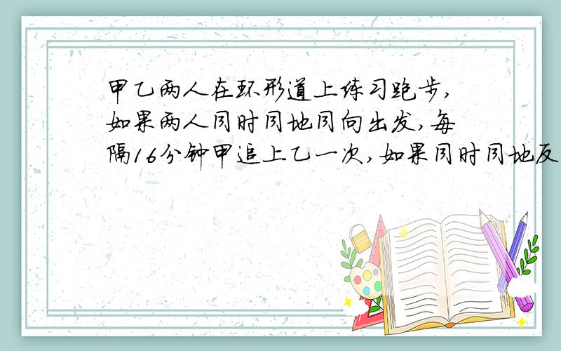 甲乙两人在环形道上练习跑步,如果两人同时同地同向出发,每隔16分钟甲追上乙一次,如果同时同地反向出发,