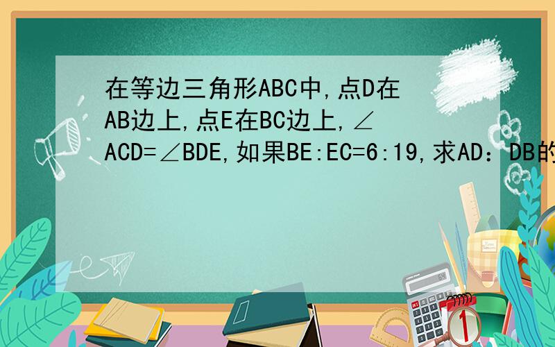 在等边三角形ABC中,点D在AB边上,点E在BC边上,∠ACD=∠BDE,如果BE:EC=6:19,求AD：DB的值