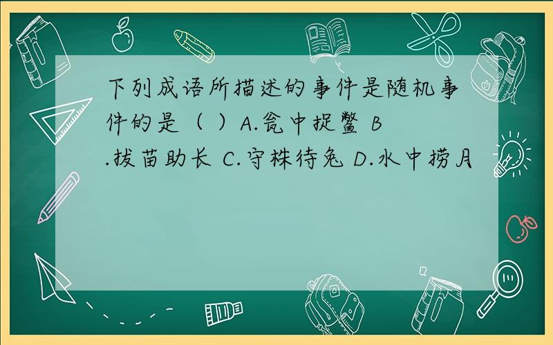 下列成语所描述的事件是随机事件的是（ ）A.瓮中捉鳖 B.拔苗助长 C.守株待兔 D.水中捞月