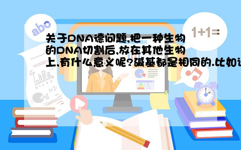 关于DNA德问题,把一种生物的DNA切割后,放在其他生物上,有什么意义呢?碱基都是相同的.比如说鼠的DNA是ATTGCT