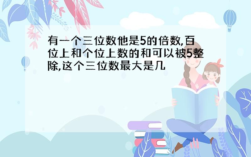 有一个三位数他是5的倍数,百位上和个位上数的和可以被5整除,这个三位数最大是几