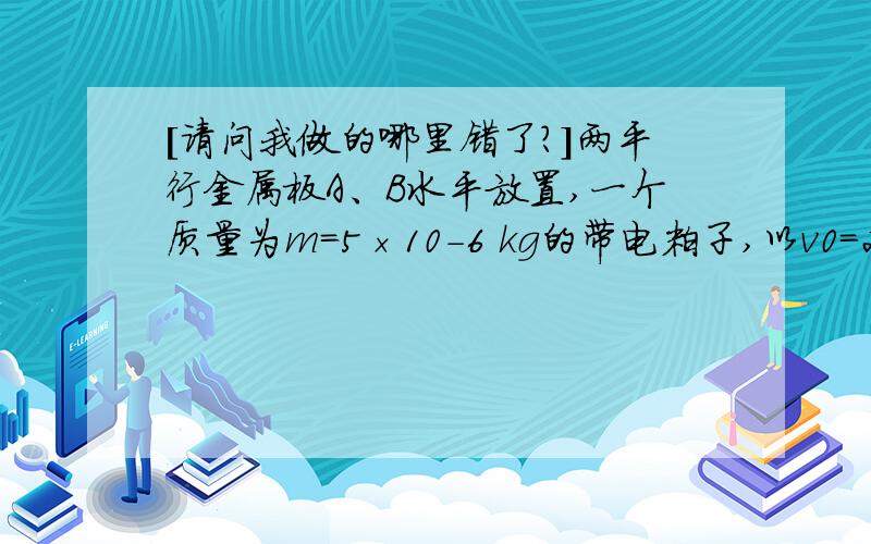 [请问我做的哪里错了?]两平行金属板A、B水平放置,一个质量为m=5×10-6 kg的带电粒子,以v0=2 m/s的.