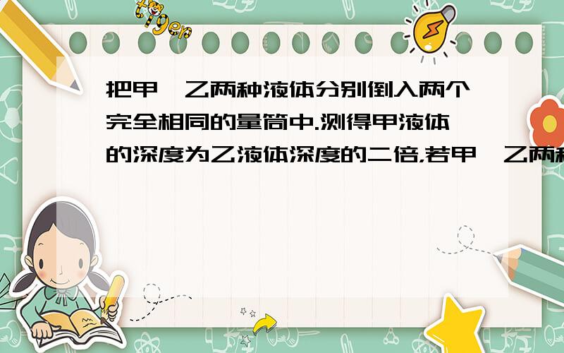 把甲、乙两种液体分别倒入两个完全相同的量筒中.测得甲液体的深度为乙液体深度的二倍，若甲、乙两种液体的质量之比为3：1，则