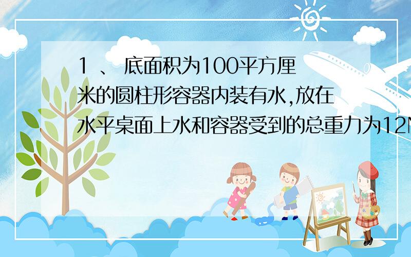 1 、 底面积为100平方厘米的圆柱形容器内装有水,放在水平桌面上水和容器受到的总重力为12N,（1)求容器对桌面的压强