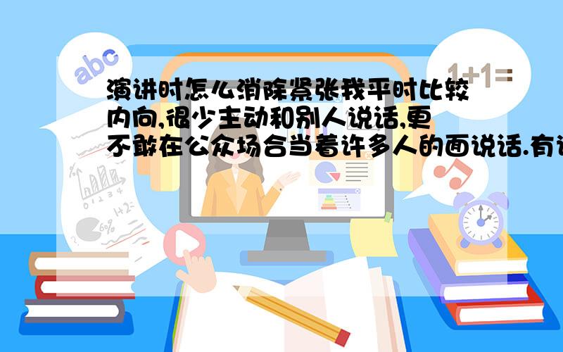 演讲时怎么消除紧张我平时比较内向,很少主动和别人说话,更不敢在公众场合当着许多人的面说话.有说话的时候也是紧张的语无伦次