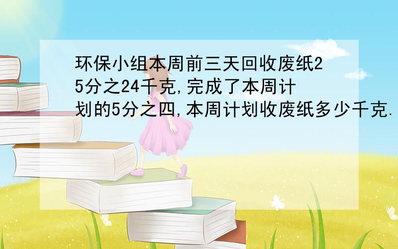 环保小组本周前三天回收废纸25分之24千克,完成了本周计划的5分之四,本周计划收废纸多少千克.方程解.