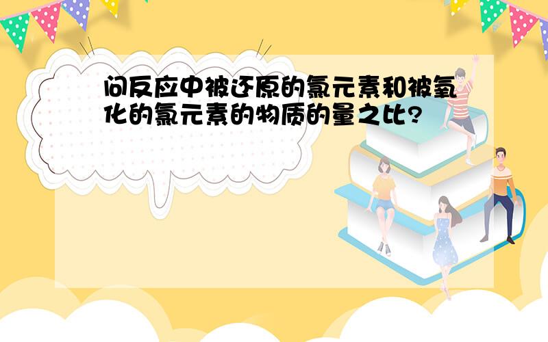 问反应中被还原的氯元素和被氧化的氯元素的物质的量之比?