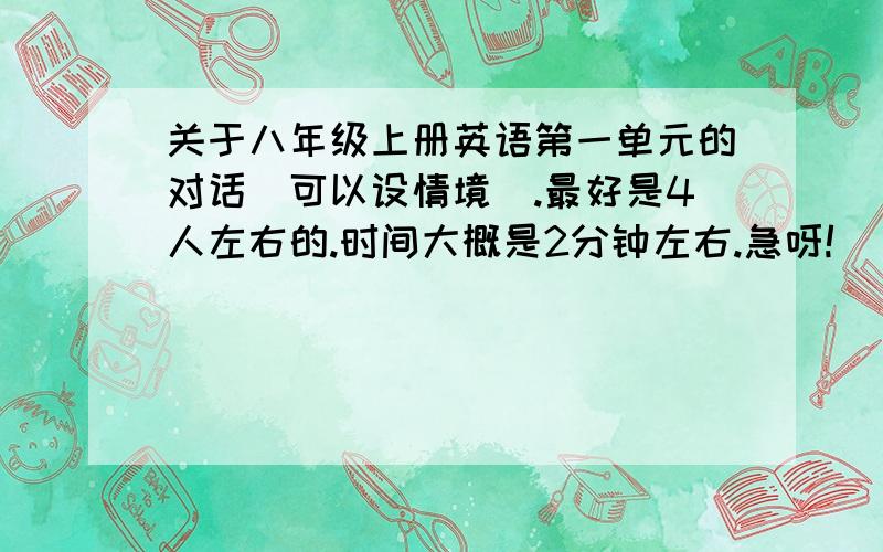 关于八年级上册英语第一单元的对话（可以设情境）.最好是4人左右的.时间大概是2分钟左右.急呀!