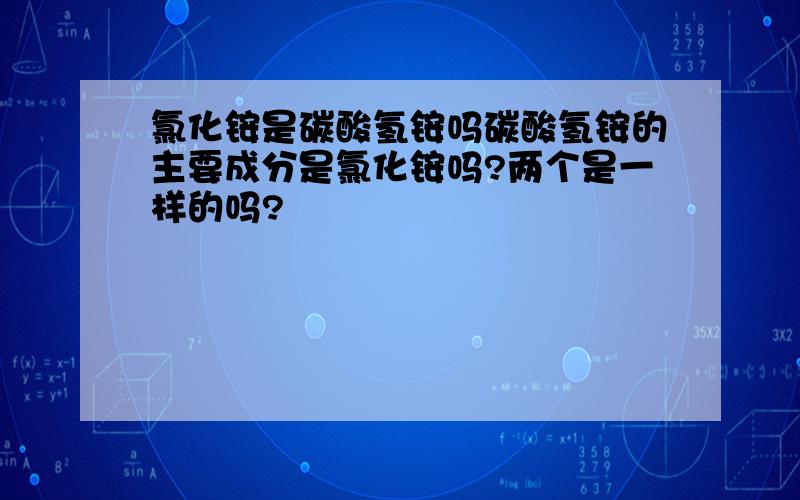 氯化铵是碳酸氢铵吗碳酸氢铵的主要成分是氯化铵吗?两个是一样的吗?