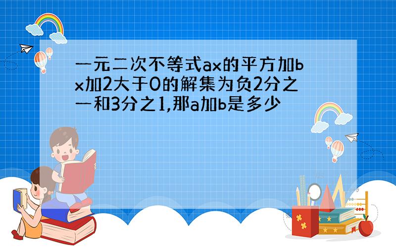 一元二次不等式ax的平方加bx加2大于0的解集为负2分之一和3分之1,那a加b是多少