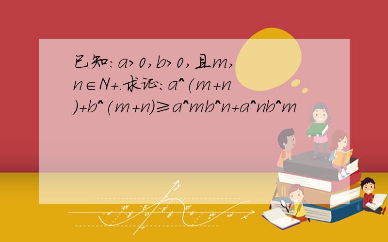 已知：a＞0,b＞0,且m,n∈N+.求证：a^(m+n)+b^(m+n)≥a^mb^n+a^nb^m