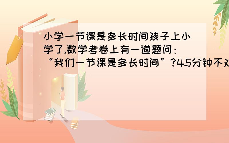 小学一节课是多长时间孩子上小学了,数学考卷上有一道题问：“我们一节课是多长时间”?45分钟不对哦!