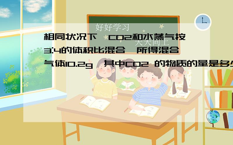 相同状况下,CO2和水蒸气按3:4的体积比混合,所得混合气体10.2g,其中CO2 的物质的量是多少?