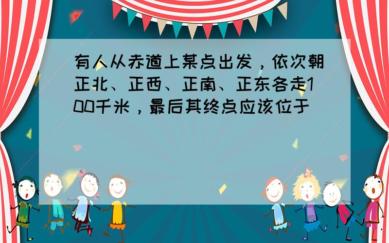 有人从赤道上某点出发，依次朝正北、正西、正南、正东各走100千米，最后其终点应该位于（　　）