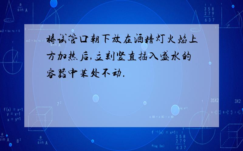 将试管口朝下放在酒精灯火焰上方加热后,立刻竖直插入盛水的容器中某处不动.