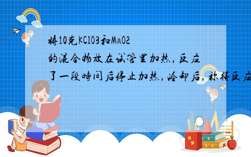 将10克KClO3和MnO2的混合物放在试管里加热，反应了一段时间后停止加热，冷却后，称得反应后的固体物质，结果MnO2