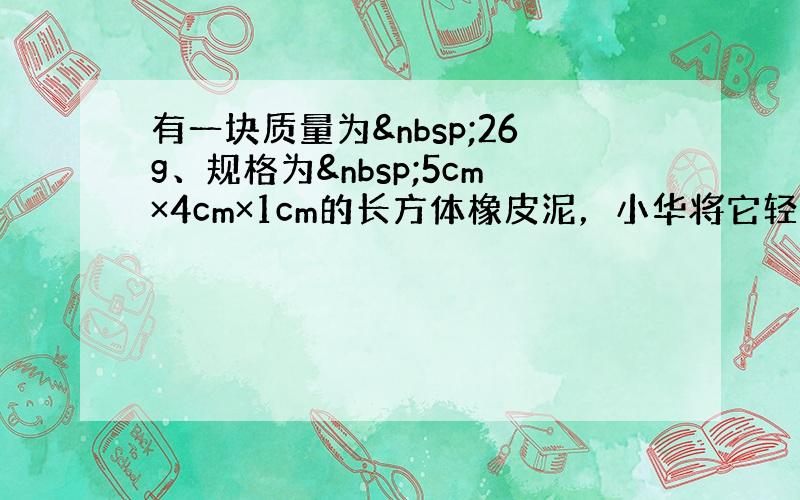 有一块质量为 26g、规格为 5cm×4cm×1cm的长方体橡皮泥，小华将它轻轻地放入盛满某种液体的