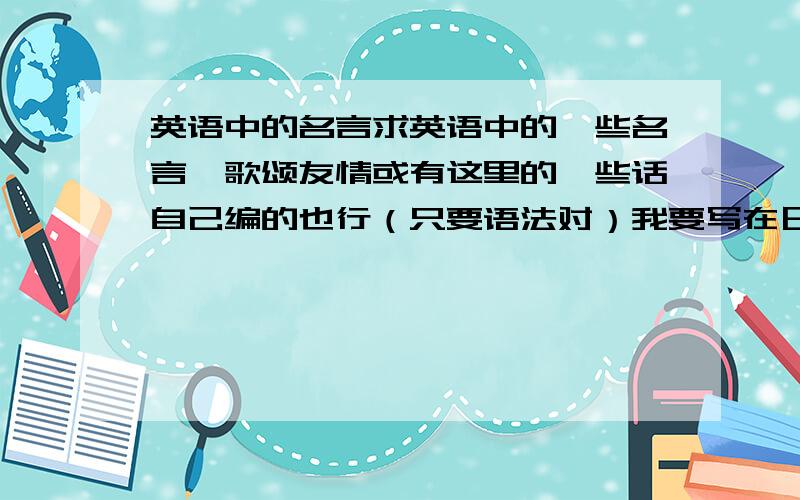 英语中的名言求英语中的一些名言,歌颂友情或有这里的一些话自己编的也行（只要语法对）我要写在日历上越多越好 要有哲理