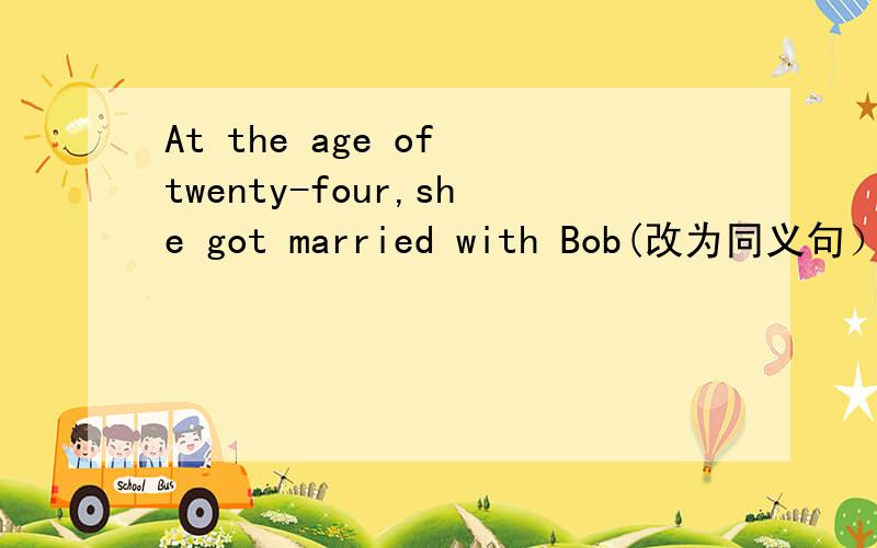 At the age of twenty-four,she got married with Bob(改为同义句） __