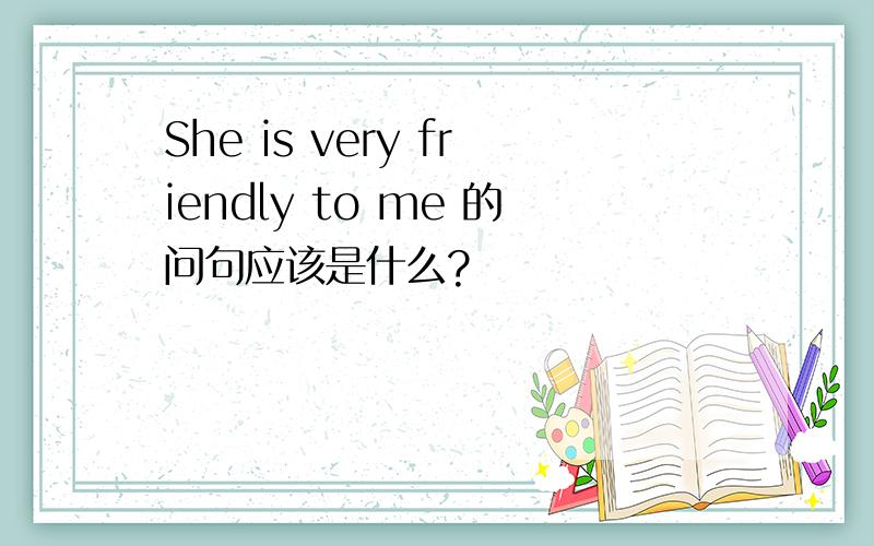 She is very friendly to me 的问句应该是什么?