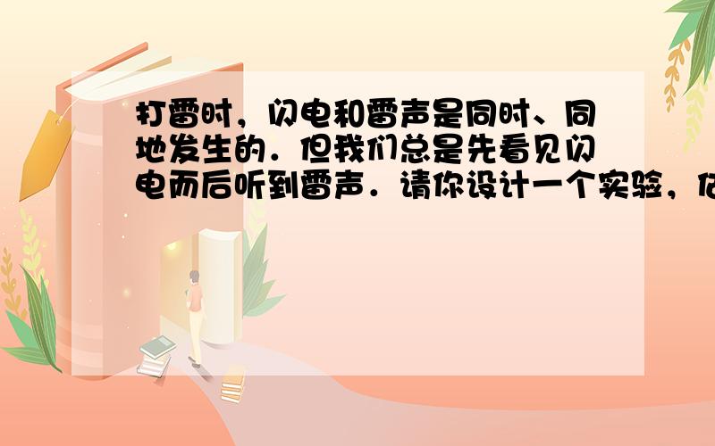 打雷时，闪电和雷声是同时、同地发生的．但我们总是先看见闪电而后听到雷声．请你设计一个实验，估测一下雷电离你多远．