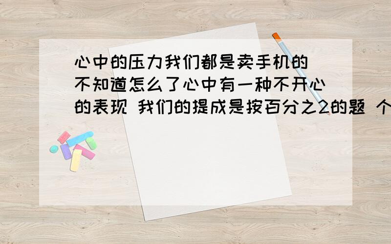 心中的压力我们都是卖手机的 不知道怎么了心中有一种不开心的表现 我们的提成是按百分之2的题 个体个的 但是每次她要是比我