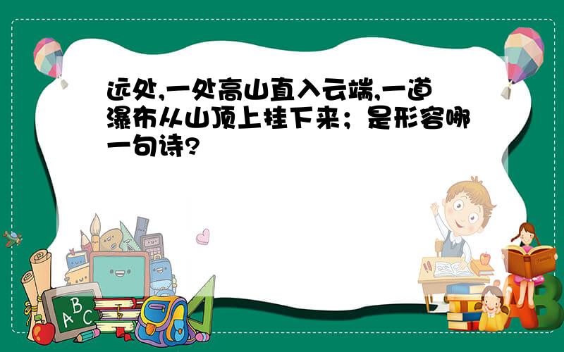 远处,一处高山直入云端,一道瀑布从山顶上挂下来；是形容哪一句诗?