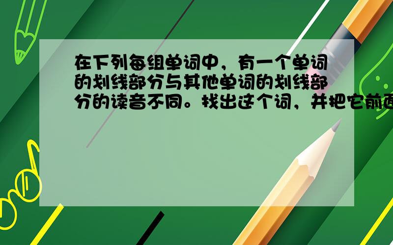 在下列每组单词中，有一个单词的划线部分与其他单词的划线部分的读音不同。找出这个词，并把它前面的大写字母填入左边的括号里。