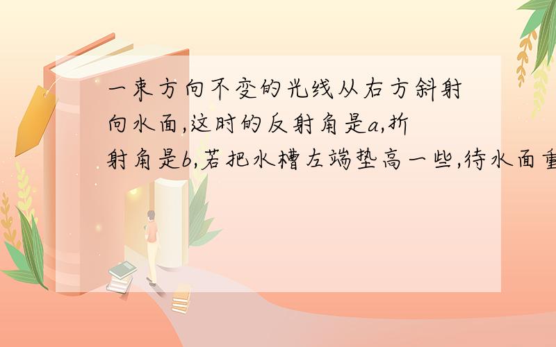 一束方向不变的光线从右方斜射向水面,这时的反射角是a,折射角是b,若把水槽左端垫高一些,待水面重新恢复平静时,反射角是a