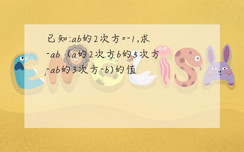 已知:ab的2次方=-1,求-ab（a的2次方b的5次方-ab的3次方-b)的值