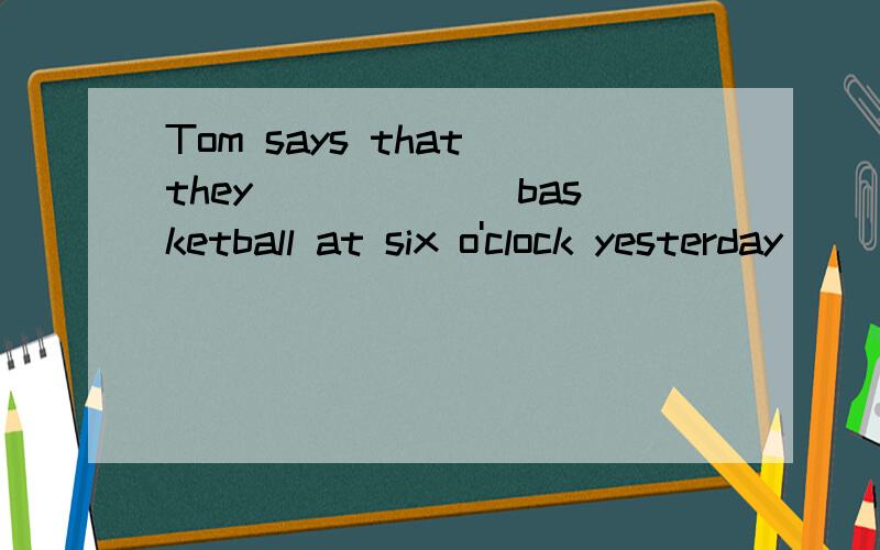 Tom says that they ______basketball at six o'clock yesterday