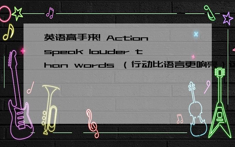 英语高手来! Action speak louder than words （行动比语言更响亮）这是我的英文座右铭,帮忙