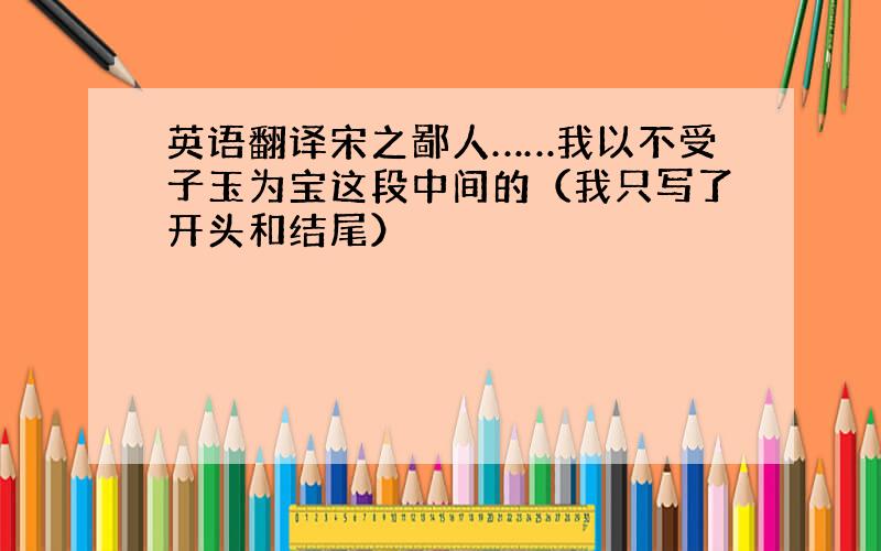 英语翻译宋之鄙人……我以不受子玉为宝这段中间的（我只写了开头和结尾）