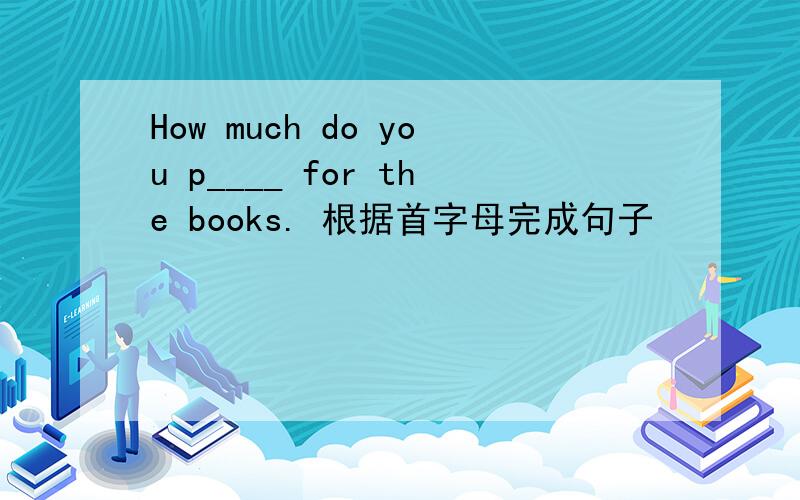 How much do you p____ for the books. 根据首字母完成句子