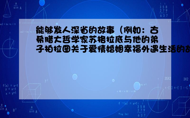 能够发人深省的故事（例如：古希腊大哲学家苏格拉底与他的弟子柏拉图关于爱情婚姻幸福外遇生活的故事、苏格拉底让弟子去麦田里找