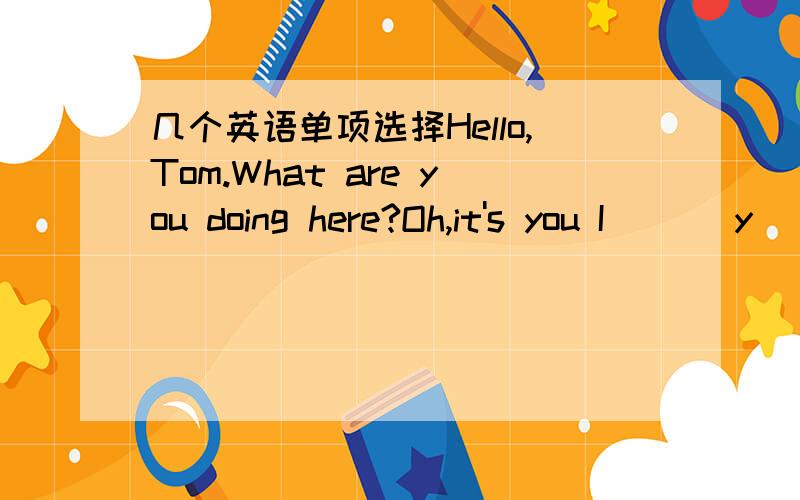 几个英语单项选择Hello,Tom.What are you doing here?Oh,it's you I ___y